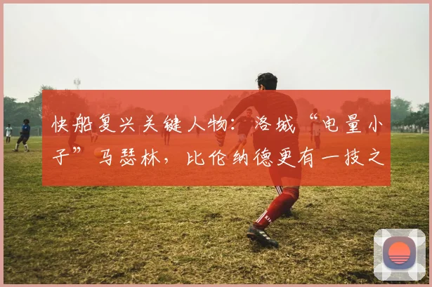 快船复兴关键人物:洛城“电量小子”马瑟林,比伦纳德更有一技之长_战术_阵容_赛季