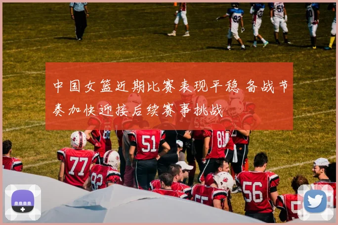 中国女篮近期比赛表现平稳 备战节奏加快迎接后续赛事挑战