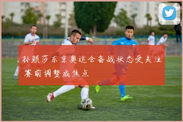 孙颖莎东京奥运会备战状态受关注 赛前调整成焦点